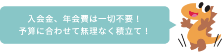 入会金、年会費は一切不要！予算に合わせて無理なく積立て！